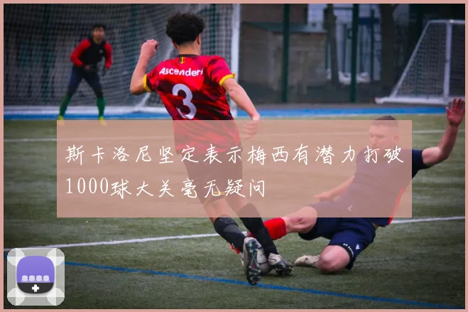 斯卡洛尼坚定表示梅西有潜力打破1000球大关毫无疑问