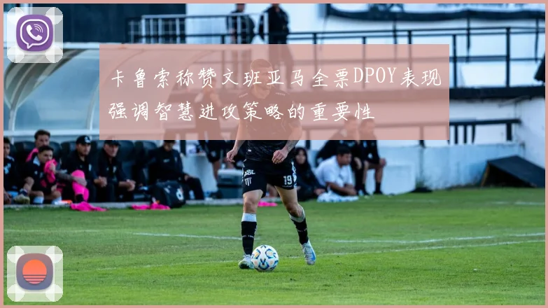 卡鲁索称赞文班亚马全票DPOY表现强调智慧进攻策略的重要性