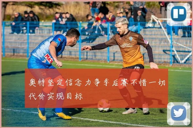 奥特坚定信念力争季后赛不惜一切代价实现目标