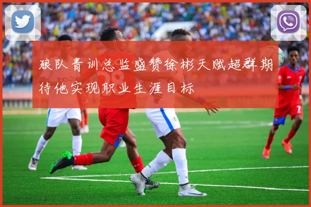 狼队青训总监盛赞徐彬天赋超群期待他实现职业生涯目标