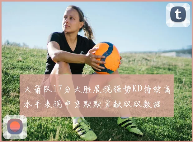火箭队17分大胜展现强势KD持续高水平表现申京默默贡献双双数据