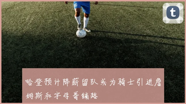 哈登预计降薪留队或为骑士引进詹姆斯和字母哥铺路