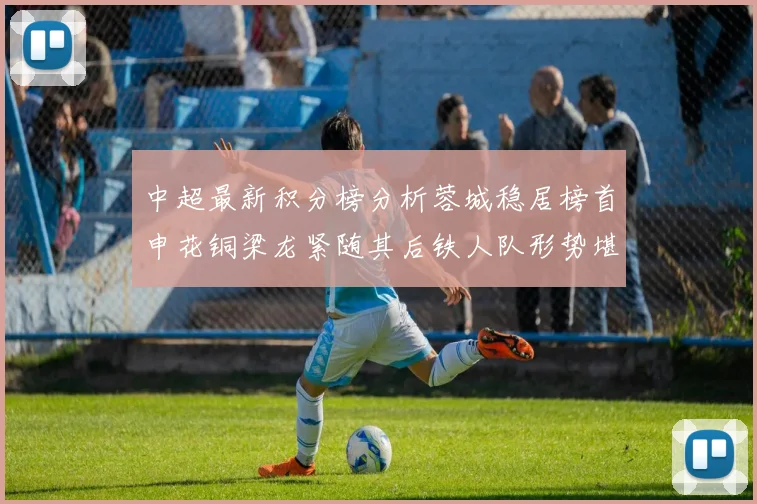 中超最新积分榜分析蓉城稳居榜首申花铜梁龙紧随其后铁人队形势堪忧