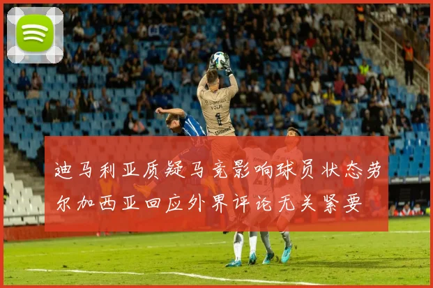 迪马利亚质疑马竞影响球员状态劳尔加西亚回应外界评论无关紧要