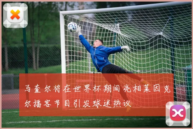 马奎尔将在世界杯期间亮相莱因克尔播客节目引发球迷热议