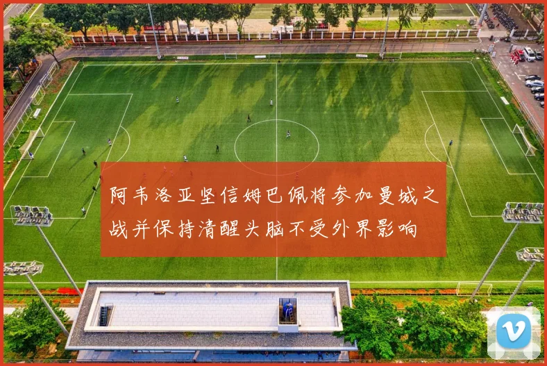阿韦洛亚坚信姆巴佩将参加曼城之战并保持清醒头脑不受外界影响
