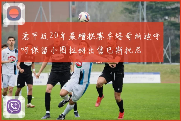 意甲近20年最糟糕赛季塔奇纳迪呼吁保留小图拉姆出售巴斯托尼