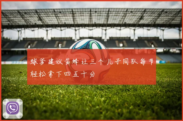 球爹建议黄蜂让三个儿子同队每节轻松拿下四五十分