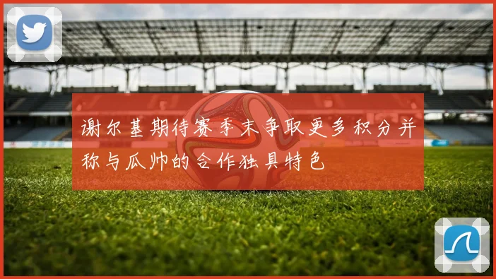 谢尔基期待赛季末争取更多积分并称与瓜帅的合作独具特色