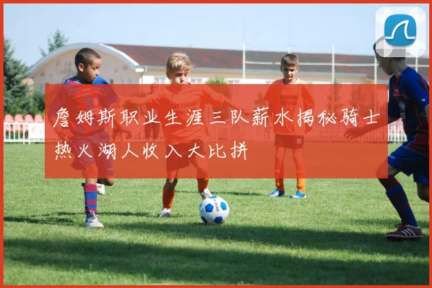 詹姆斯职业生涯三队薪水揭秘骑士热火湖人收入大比拼