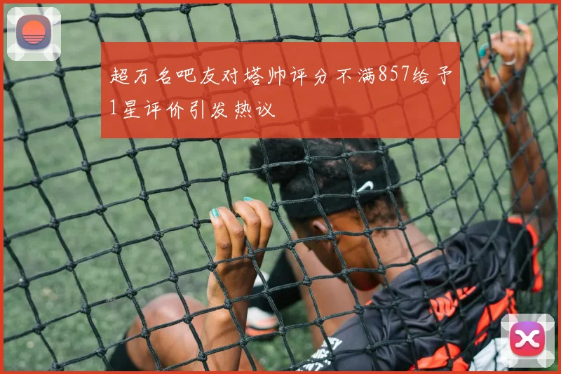 超万名吧友对塔帅评分不满857给予1星评价引发热议