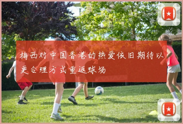 梅西对中国香港的热爱依旧期待以更合理方式重返球场
