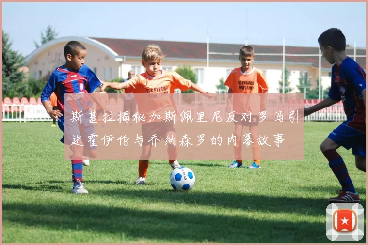 斯基拉揭秘加斯佩里尼反对罗马引进霍伊伦与乔纳森罗的内幕故事