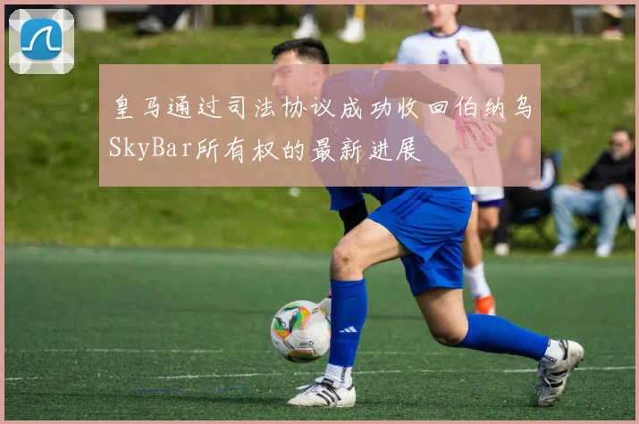 皇马通过司法协议成功收回伯纳乌SkyBar所有权的最新进展