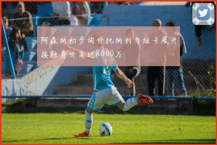 阿森纳初步询价托纳利与纽卡展开接触身价高达8000万