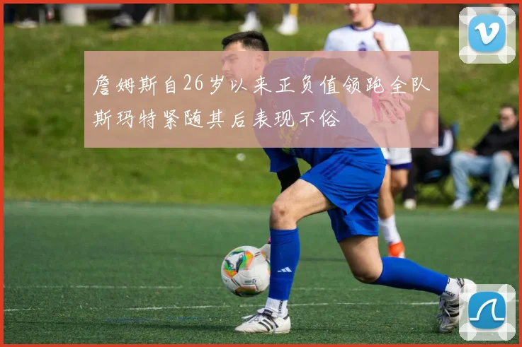 詹姆斯自26岁以来正负值领跑全队斯玛特紧随其后表现不俗