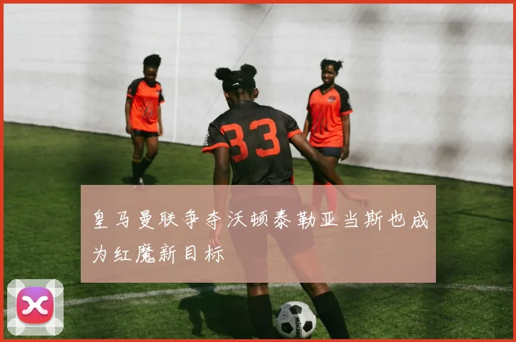 皇马曼联争夺沃顿泰勒亚当斯也成为红魔新目标