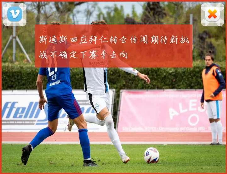 斯通斯回应拜仁转会传闻期待新挑战不确定下赛季去向