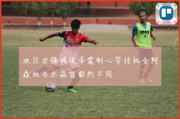 坎贝尔强调埃泽需耐心等待机会阿森纳与水晶宫截然不同