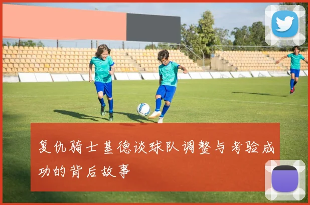 复仇骑士基德谈球队调整与考验成功的背后故事