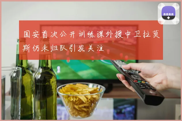 国安首次公开训练课外援中卫拉莫斯仍未归队引发关注