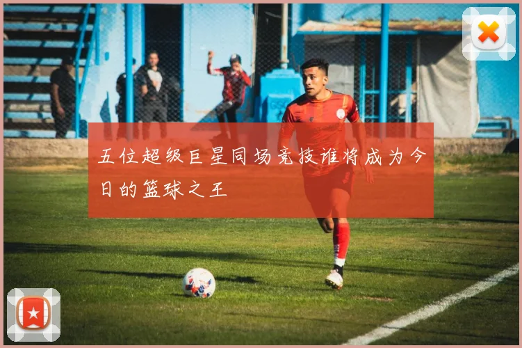 五位超级巨星同场竞技谁将成为今日的篮球之王